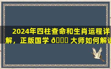 2024年四柱查命和生肖运程详解，正版国学 💐 大师如何解读